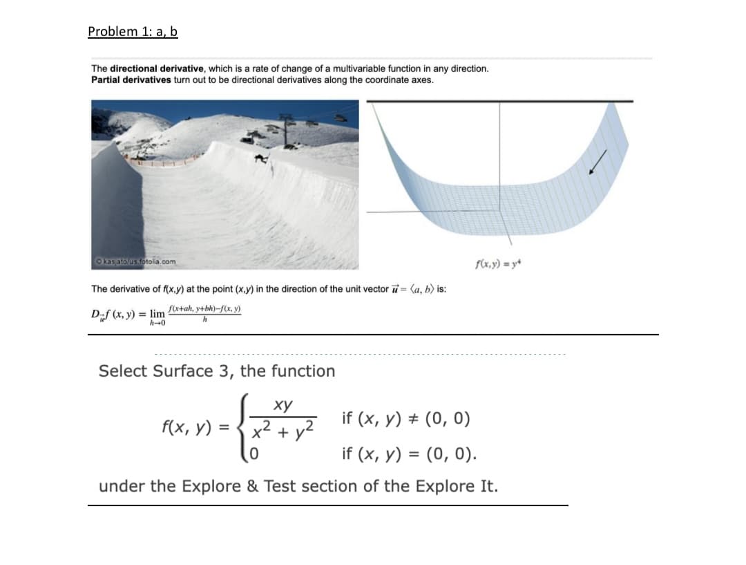 Problem 1: a, b
The directional derivative, which is a rate of change of a multivariable function in any direction.
Partial derivatives turn out to be directional derivatives along the coordinate axes.
Okasato us fotolia.com
f(x,y) = y+
The derivative of f(x,y) at the point (x,y) in the direction of the unit vector = (a, b) is:
Dif (x, y) = lim fa+ah, y+bh)–f(x, y)
h-0
Select Surface 3, the function
ху
if (x, y) + (0, 0)
f(x, у)
x2
+ y2
if (x, y) = (0, 0).
under the Explore & Test section of the Explore It.
