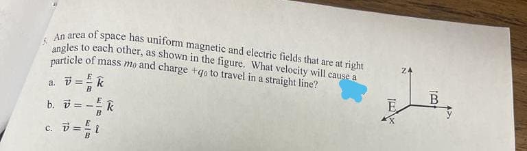 An area of space has uniform magnetic and electric fields that are at right
ingles to each other, as shown in the figure. What velocity will cause a
particle of mass mo and charge +qo to travel in a straight line?
Z4
E
a.
B
E
B
E
b. i =
B
c. i = i
B
