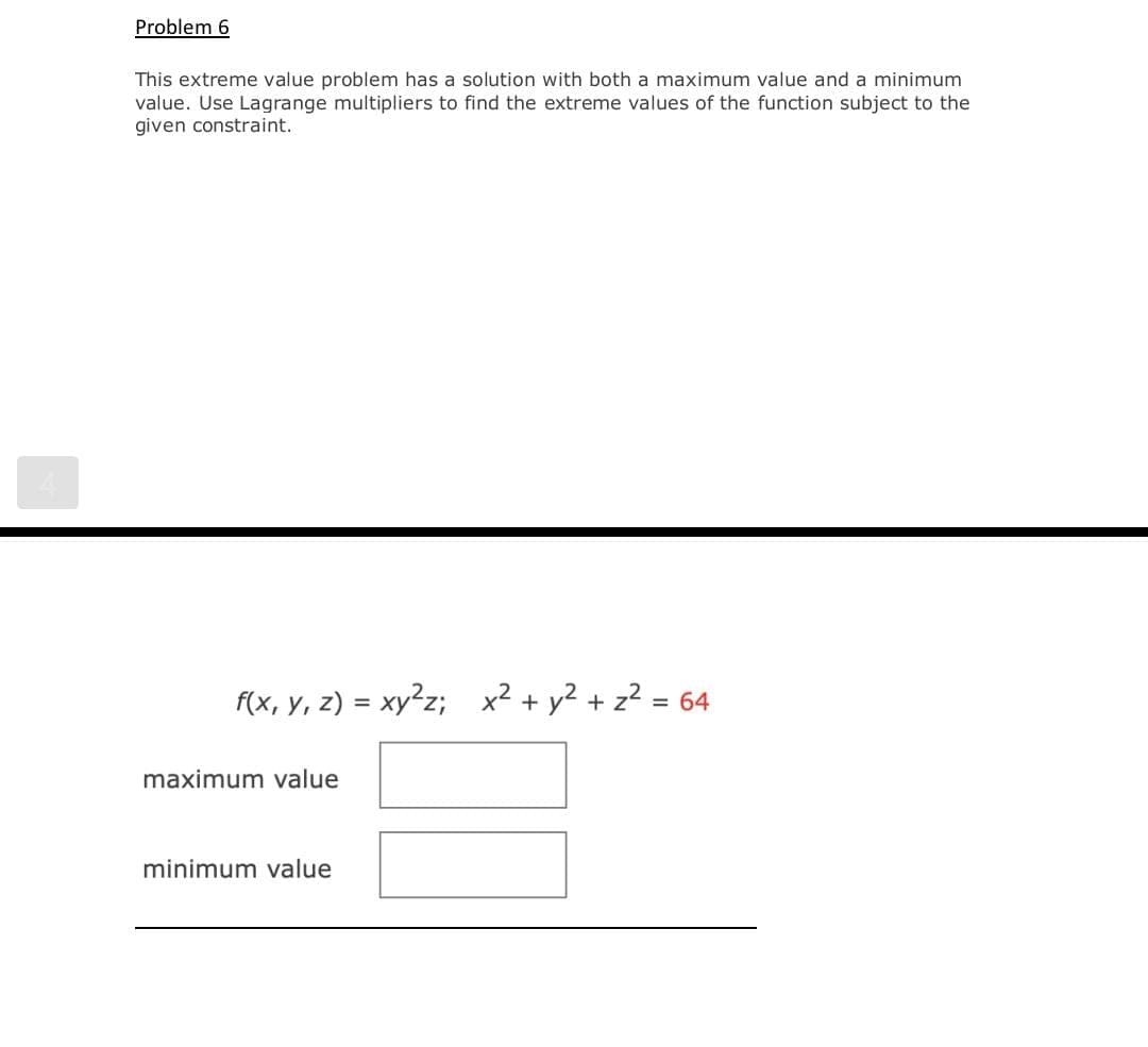 Problem 6
This extreme value problem has a solution with both a maximum value and a minimum
value. Use Lagrange multipliers to find the extreme values of the function subject to the
given constraint.
f(x, y, z) = xy²z;
x² + y² + z² = 64
maximum value
minimum value