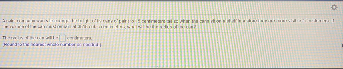 A paint company wants to change the height of its cans of paint to 15 centimeters tall so when the cans sit on a shelf in a store they are more visible to customers. If
the volume of the can must remain at 3818 cubic centimeters, what will be the radius of the can?
The radius of the can will be
centimeters.
(Round to the nearest whole number as needed.)
