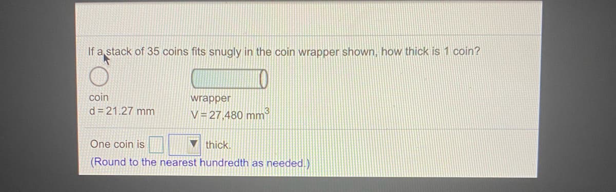 If a stack of 35 coins fits snugly in the coin wrapper shown, how thick is 1 coin?
coin
wrapper
d = 21.27 mm
V=27,480 mm
One coin is
thick.
(Round to the nearest hundredth as needed.)
