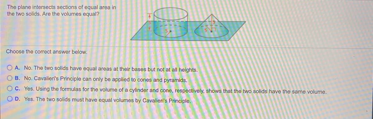 The plane intersects sections of equal area in
the two solids. Are the volumes equal?
Choose the correct answer below.
O A. No. The two solids have equal areas at their bases but not at all heights.
O B. No. Cavalieri's Principle can only be applied to cones and pyramids.
O C. Yes. Using the formulas for the volume of a cylinder and cone, respectively, shows that the two solids have the same volume.
O D. Yes. The two solids must have equal volumes by Cavalieri's Principle.
