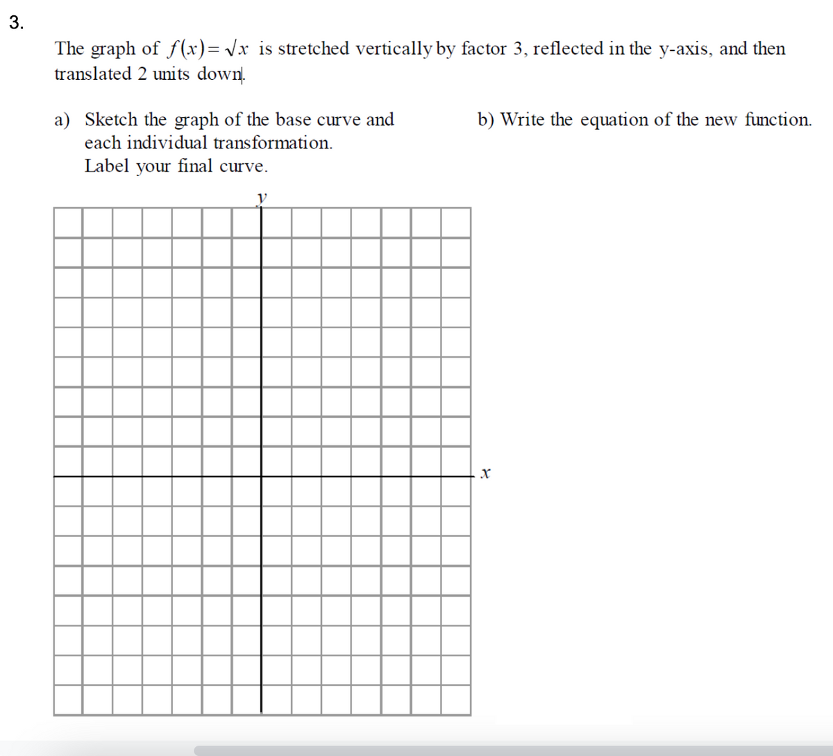 The graph of f(x)= Vx is stretched vertically by factor 3, reflected in the y-axis, and then
translated 2 units down.
a) Sketch the graph of the base curve and
each individual transformation.
b) Write the equation of the new function.
Label your final curve.
3.

