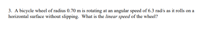 3. A bicycle wheel of radius 0.70 m is rotating at an angular speed of 6.3 rad/s as it rolls on a
horizontal surface without slipping. What is the linear speed of the wheel?