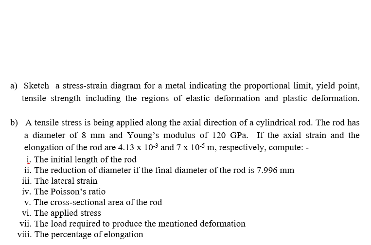 a) Sketch a stress-strain diagram for a metal indicating the proportional limit, yield point,
tensile strength including the regions of elastic deformation and plastic deformation.
b) A tensile stress is being applied along the axial direction of a cylindrical rod. The rod has
a diameter of 8 mm and Young's modulus of 120 GPa. If the axial strain and the
elongation of the rod are 4.13 x 103 and 7 x 10-5 m, respectively, compute: -
į. The initial length of the rod
ii. The reduction of diameter if the final diameter of the rod is 7.996 mm
iii. The lateral strain
iv. The Poisson's ratio
v. The cross-sectional area of the rod
vi. The applied stress
vii. The load required to produce the mentioned deformation
viii. The percentage of elongation
