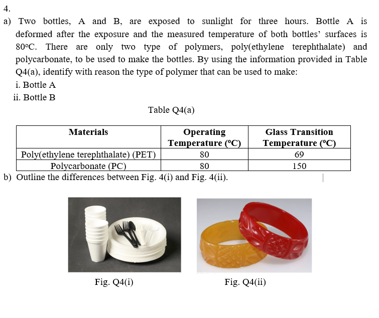 4.
a) Two bottles, A and B, are exposed to sunlight for three hours. Bottle A is
deformed after the exposure and the measured temperature of both bottles' surfaces is
80°C. There are only two type of polymers, poly(ethylene terephthalate) and
polycarbonate, to be used to make the bottles. By using the information provided in Table
Q4(a), identify with reason the type of polymer that can be used to make:
i. Bottle A
ii. Bottle B
Table Q4(a)
Materials
Оperating
Temperature (°C)
Glass Transition
Temperature (C)
Poly(ethylene terephthalate) (PET)
Polycarbonate (PC)
b) Outline the differences between Fig. 4(i) and Fig. 4(ii).
80
69
80
150
Fig. Q4(i)
Fig. Q4(ii)
