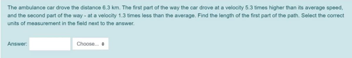 The ambulance car drove the distance 6.3 km. The first part of the way the car drove at a velocity 5.3 times higher than its average speed,
and the second part of the way - at a velocity 1.3 times less than the average. Find the length of the first part of the path. Select the correct
units of measurement in the field next to the answer.
Answer:
Choose.. +
