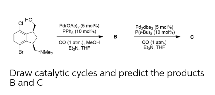 HO
Pd(OAc)2 (5 mol%)
PPH3 (10 mol%)
Pd,dbaz (5 mol%)
P(-Bu)s (10 mol%).
B
CO (1 atm.), MeOH
Et,N, THF
CO (1 atm.)
EtzN, THF
Br
-NM@2
Draw catalytic cycles and predict the products
B and C
