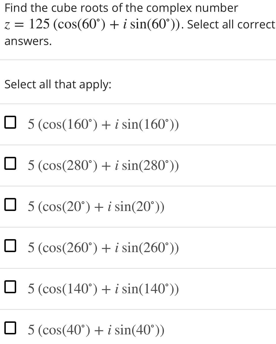 Find the cube roots of the complex number
z = 125 (cos(60°) + i sin(60°)). Select all correct
answers.
Select all that apply:
O 5 (cos(160°) + i sin(160°))
O 5 (cos(280°)+i sin(280°))
O 5 (cos(20°) + i sin(20°))
O 5 (cos(260°)+i sin(260°))
O 5 (cos(140°)+i sin(140°))
O 5 (cos(40°) +i sin(40°))
