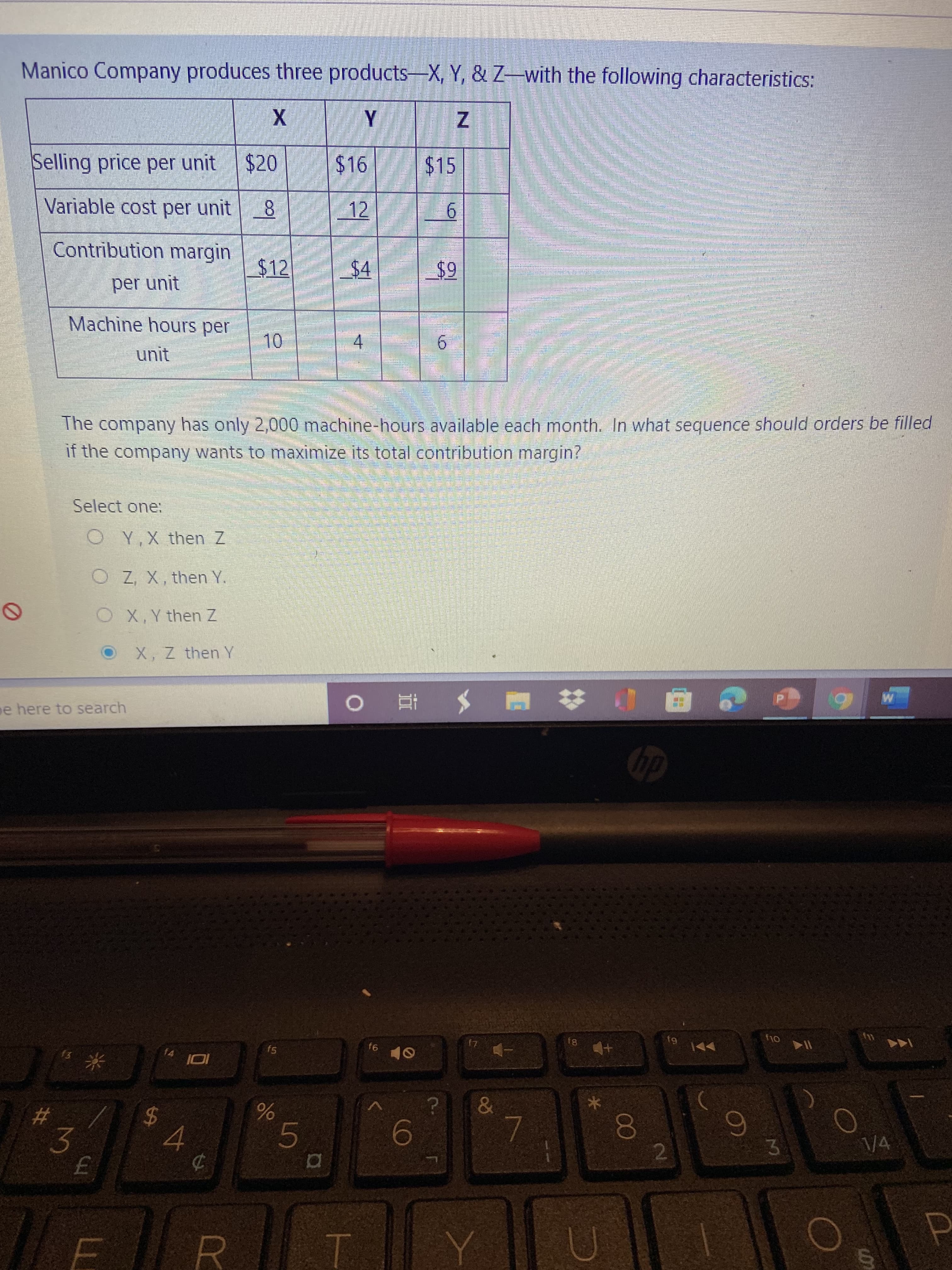5
米
Manico Company produces three products-X, Y, & Z-with the following characteristics:
Selling price per unit
$20
$16
$15
Variable cost per unit 8
12
6.
Contribution margin
$12
6$
per unit
Machine hours per
4.
6.
unit
The company has only 2,000 machine-hours available each month. In what sequence should orders be filled
if the company wants to maximize its total contribution margin?
Select one:
O Y,X then Z
O Zz, X, then Y.
OX,Y then Z
X, Z then Y
e here to search
61
81
f6
fs
f4
%24
4.
0O
2.
\/4
%23
6.
3.
R.
