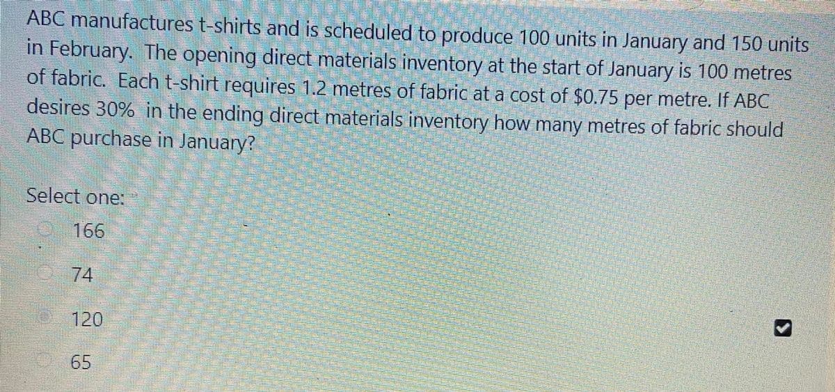 ABC manufactures t-shirts and is scheduled to produce 100 units in January and 150 units
in February. The opening direct materials inventory at the start of January is 100 metres
of fabric. Each t-shirt requires 1.2 metres of fabric at a cost of $0.75 per metre. If ABC
desires 30% in the ending direct materials inventory how many metres of fabric should
ABC purchase in January?
Select one:
166
74
120
65
