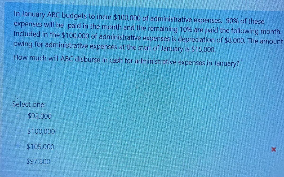 In January ABC budgets to incur $100,000 of administrative expenses. 90% of these
expenses will be paid in the month and the remaining 10% are paid the following month.
Included in the $100,000 of administrative expenses is depreciation of $8,000. The amount
owing for administrative expenses at the start of January is $15,000.
How much wil ABC disburse in cash for administrative expenses in January?
Select one:
$92,000
$100,000
$105,000
$97,800
