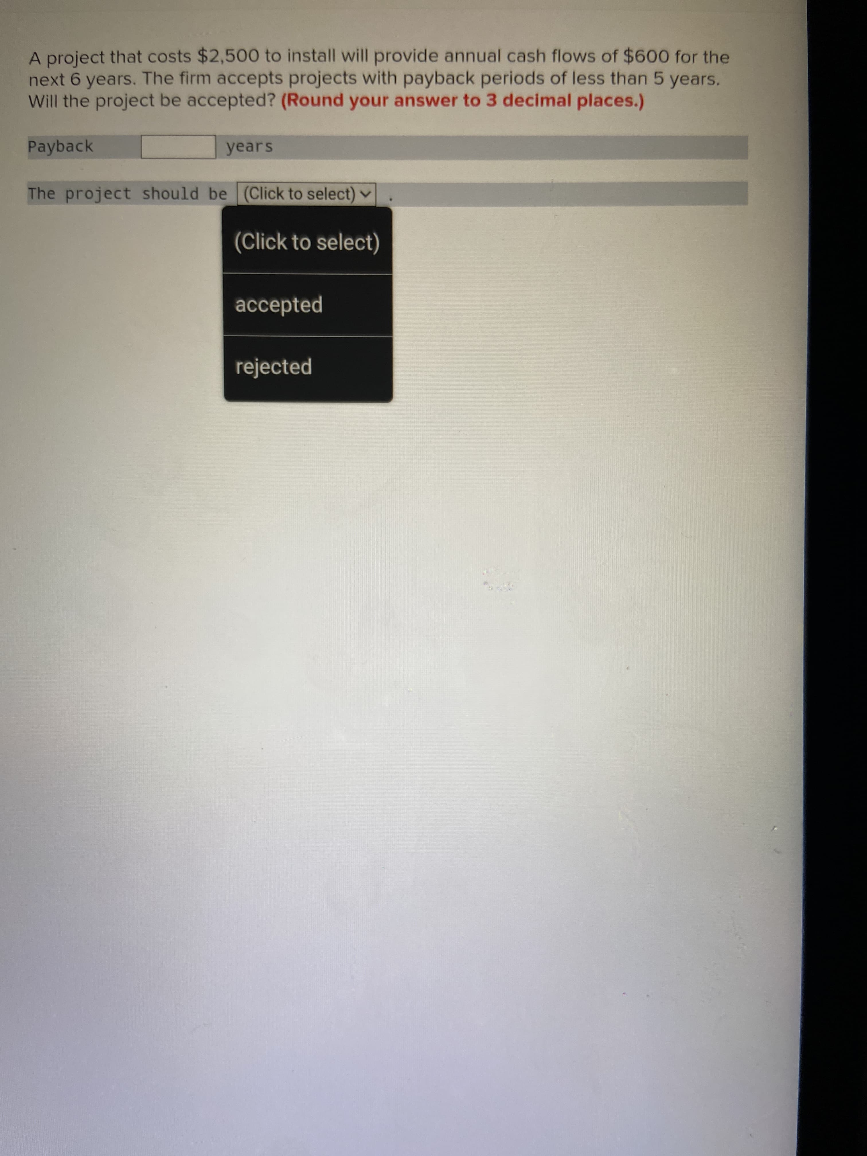 A project that costs $2,500 to install will provide annual cash flows of $600 for the
next 6 years. The firm accepts projects with payback periods of less than 5 years.
Will the project be accepted? (Round your answer to 3 decimal places.)
Payback
years
The project should be (Click to select) v
(Click to select)
accepted
rejected
