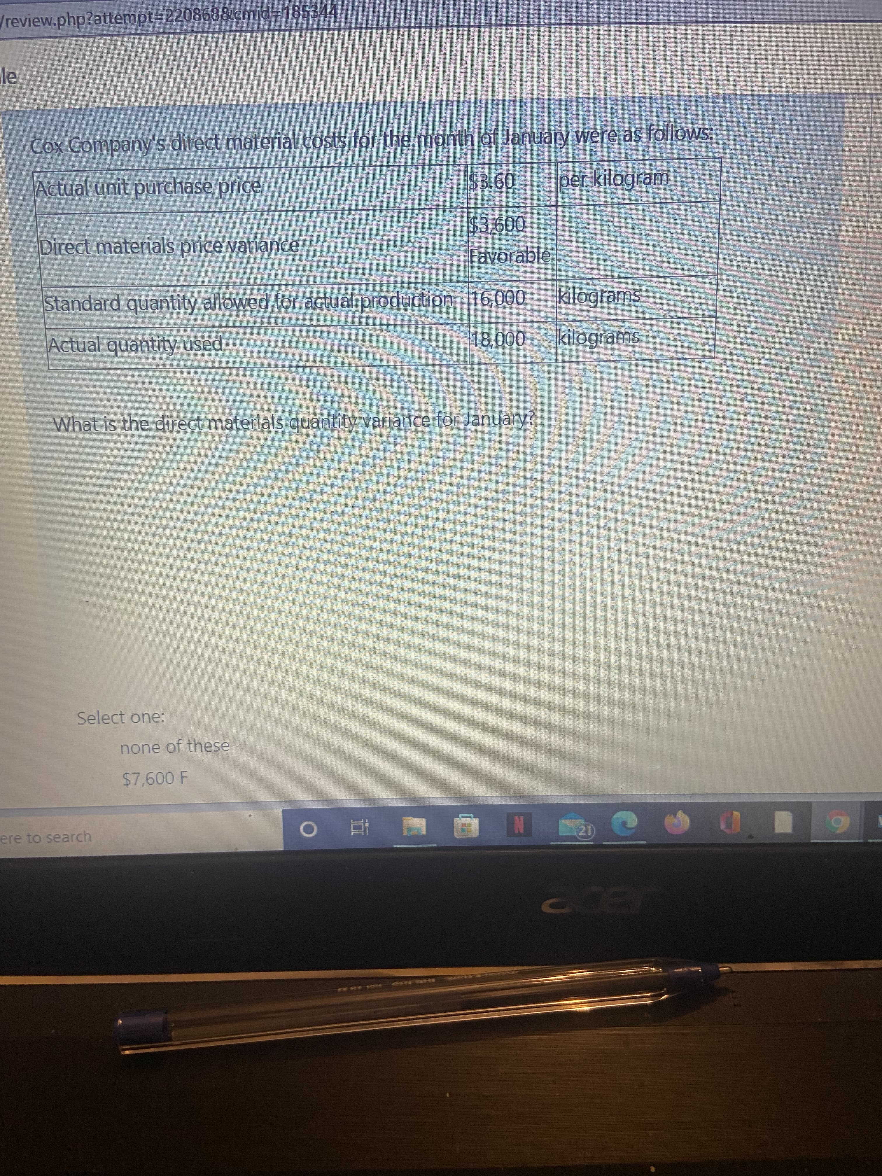 /review.php?attempt3D2208688cmid%3D185344
Cox Company's direct material costs for the month of January were as follows:
Actual unit purchase price
$3.60
per kilogram
$3,600
Favorable
Direct materials price variance
Standard quantity allowed for actual production 16,000
kilograms
Actual quantity used
kilograms
What is the direct materials quantity variance for January?
Select one:
none of these
$7,600 F
ere to search
直。
