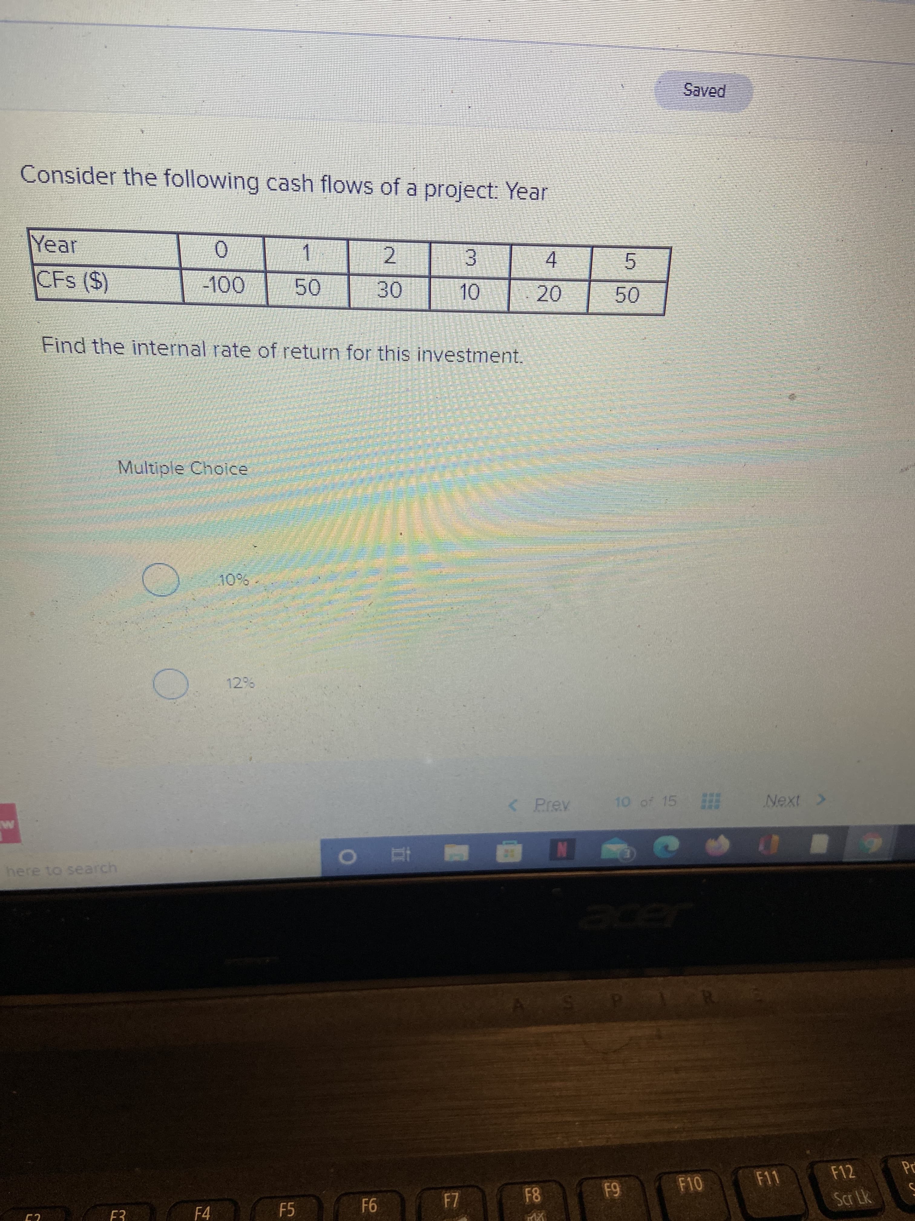 5.
LL
Consider the following cash flows of a project: Year
Year
1.
50
0.
2.
3.
4.
1.
Find the internal rate of return for this investment.
0.
20.
Multiple Choice
< Prev
10 of 15 Next
here to search
F11
F12
F4
F5
69
81
9F-
