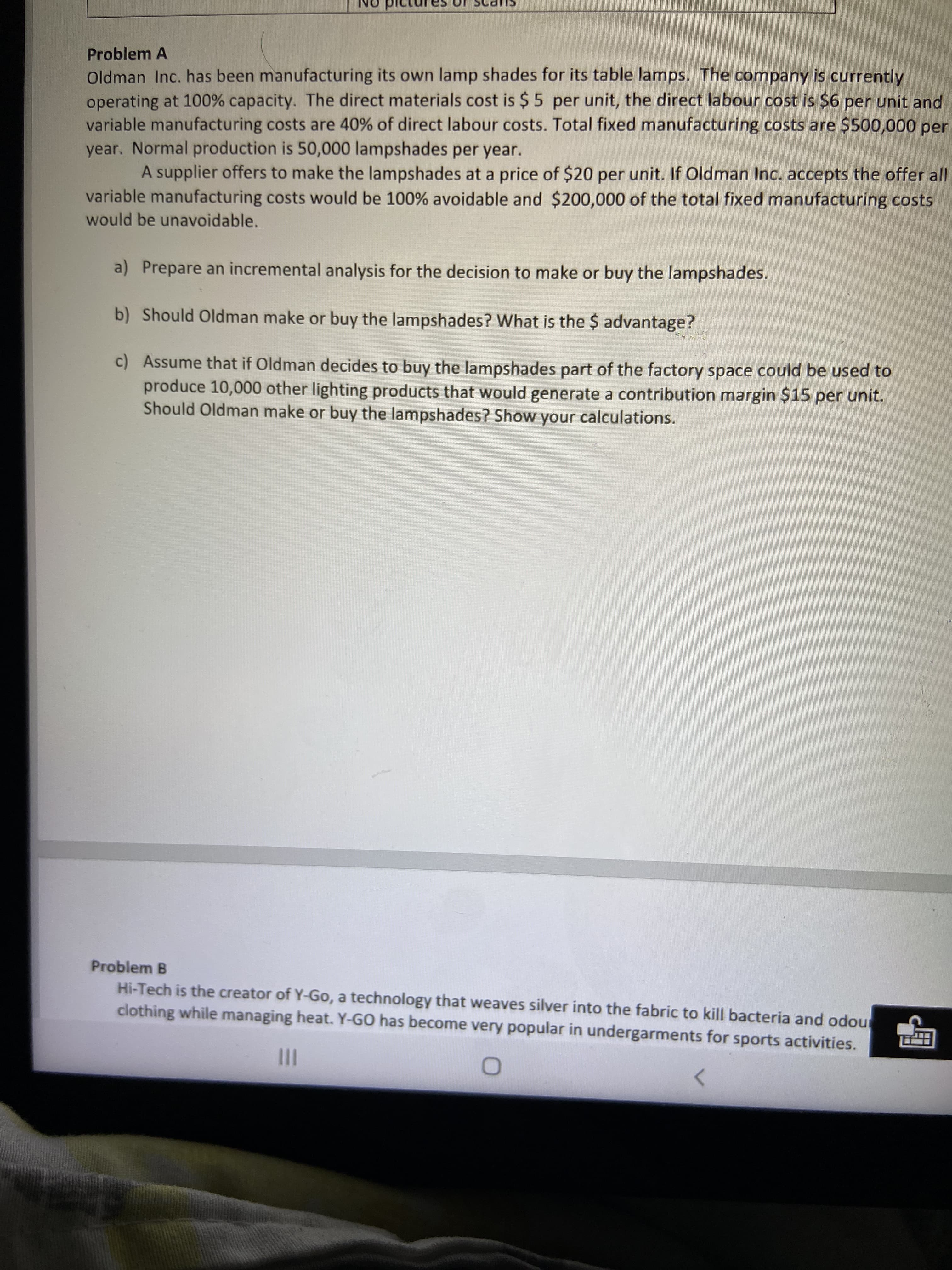 SUP
Problem A
Oldman Inc. has been manufacturing its own lamp shades for its table lamps. The company is currently
operating at 100% capacity. The direct materials cost is $5 per unit, the direct labour cost is $6 per unit and
variable manufacturing costs are 40% of direct labour costs. Total fixed manufacturing costs are $500,000 per
year. Normal production is 50,000 lampshades per year.
A supplier offers to make the lampshades at a price of $20 per unit. If Oldman Inc. accepts the offer all
variable manufacturing costs would be 100% avoidable and $200,000 of the total fixed manufacturing costs
would be unavoidable.
a) Prepare an incremental analysis for the decision to make or buy the lampshades.
b) Should Oldman make or buy the lampshades? What is the $ advantage?
c) Assume that if Oldman decides to buy the lampshades part of the factory space could be used to
produce 10,000 other lighting products that would generate a contribution margin $15 per unit.
Should Oldman make or buy the lampshades? Show your calculations.
Problem B
Hi-Tech is the creator of Y-Go, a technology that weaves silver into the fabric to kill bacteria and odou
clothing while managing heat. Y-GO has become very popular in undergarments for sports activities.
II
<>
