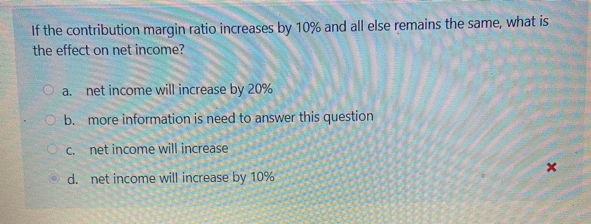 If the contribution margin ratio increases by 10% and all else remains the same, what is
the effect on net income?
O a.
net income will increase by 20%
b. more information is need to answer this question
C.
net income will increase
d. net income will increase by 10%
