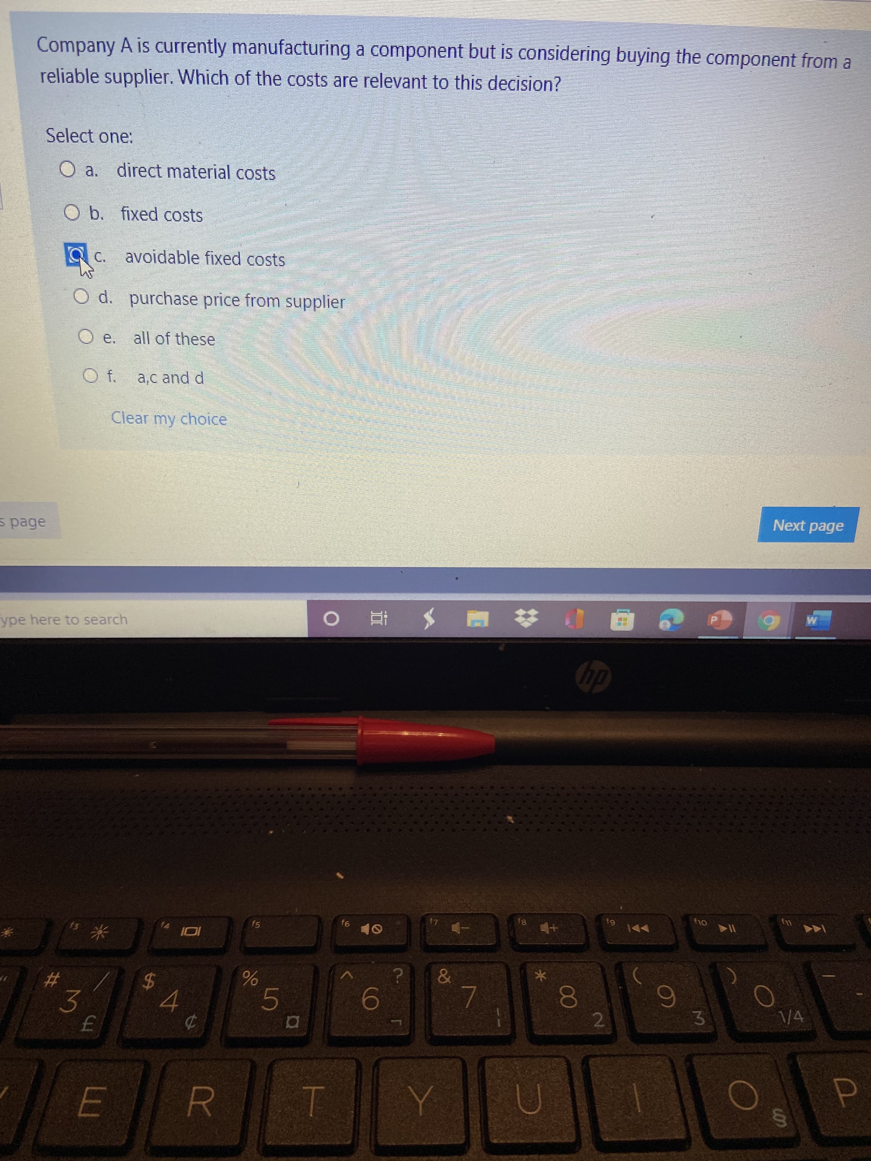 00
Company A is currently manufacturing a component but is considering buying the component from a
reliable supplier. Which of the costs are relevant to this decision?
Select one:
O a. direct material costs
O b. fixed costs
avoidable fixed costs
C.
O d. purchase price from supplier
O e. all of these
f.
a,c and d
Clear my choice
Next page
s page
0 抄 胆 メ 直 0
回 # E
ype here to search
f5
24
4.
#
9.
2
V4
3.
5.
3.
