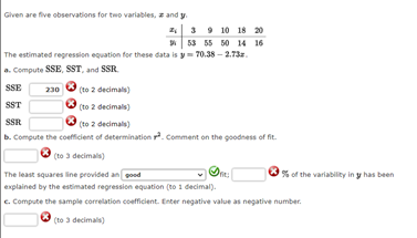 Given are five observations for two variables, z and y.
z 3 9 10 18 20
| 53 55 50 14 16
The estimated regression equation for these data is y 70.38 – 2.73z.
a. Compute SSE, SST, and SSR.
SSE
(to 2 decimals)
230
(to 2 decimals)
(to 2 decimals)
b. Compute the coefficient of determination. Comment on the goodness of fit.
SST
SSR
(to 3 decimals)
The least squares line provided an pood
explained by the estimated regression equation (to 1 decimal).
c. Compute the sample correlation coefficient. Enter negative value as negative number.
% of the variability in y has been
(to 3 decimals)
