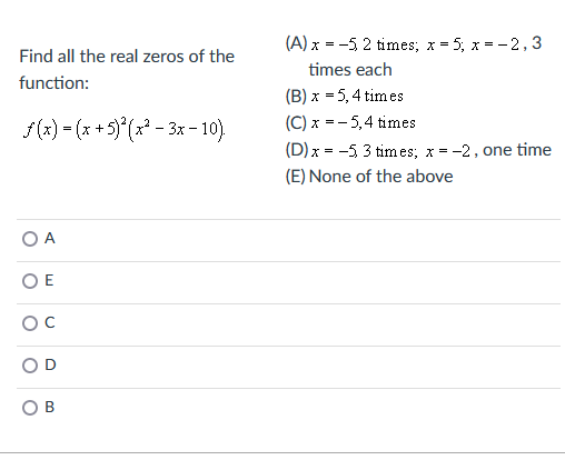 Find all the real zeros of the
function:
f(x) = (x + 5)²(x²-3x - 10).
O A
OE
OB
(A) x = -5 2 times; x = 5; x = -2,3
times each
(B) x = 5, 4 times
(C) x = -5,4 times
(D) x = -5, 3 times; x = -2, one time
(E) None of the above