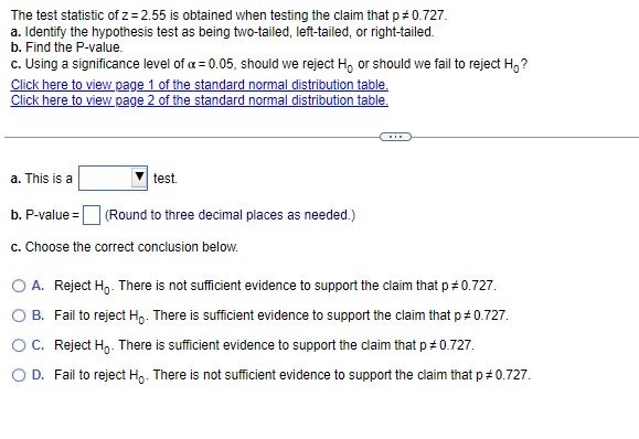 The test statistic of z=2.55 is obtained when testing the claim that p *0.727.
a. Identify the hypothesis test as being two-tailed, left-tailed, or right-tailed.
b. Find the P-value.
c. Using a significance level of a = 0.05, should we reject Ho or should we fail to reject Ho?
Click here to view page 1 of the standard normal distribution table.
Click here to view page 2 of the standard normal distribution table.
a. This is a
b. P-value=
test.
(Round to three decimal places as needed.)
c. Choose the correct conclusion below.
O A. Reject Ho. There is not sufficient evidence to support the claim that p *0.727.
B. Fail to reject Ho. There is sufficient evidence to support the claim that p # 0.727.
O C. Reject Ho. There is sufficient evidence to support the claim that p *0.727.
O D. Fail to reject Ho. There is not sufficient evidence to support the claim that p *0.727.