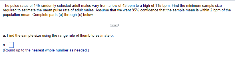 The pulse rates of 145 randomly selected adult males vary from a low of 43 bpm to a high of 115 bpm. Find the minimum sample size
required to estimate the mean pulse rate of adult males. Assume that we want 95% confidence that the sample mean is within 2 bpm of the
population mean. Complete parts (a) through (c) below.
a. Find the sample size using the range rule of thumb to estimate o.
n=
(Round up to the nearest whole number as needed.)