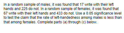 In a random sample of males, it was found that 17 write with their left
hands and 225 do not. In a random sample of females, it was found that
67 write with their left hands and 433 do not. Use a 0.05 significance level
to test the claim that the rate of left-handedness among males is less than
that among females. Complete parts (a) through (c) below.