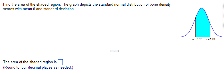 Find the area of the shaded region. The graph depicts the standard normal distribution of bone density
scores with mean 0 and standard deviation 1.
The area of the shaded region is
(Round to four decimal places as needed.)
Z=-0.87
z=1,23