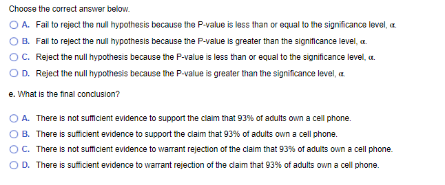 Choose the correct answer below.
A. Fail to reject the null hypothesis because the P-value is less than or equal to the significance level, c.
B. Fail to reject the null hypothesis because the P-value is greater than the significance level, c.
C. Reject the null hypothesis because the P-value is less than or equal to the significance level, c.
O D. Reject the null hypothesis because the P-value is greater than the significance level, c.
e. What is the final conclusion?
O A. There is not sufficient evidence to support the claim that 93% of adults own a cell phone.
B. There is sufficient evidence to support the claim that 93% of adults own a cell phone.
OC. There is not sufficient evidence to warrant rejection of the claim that 93% of adults own a cell phone.
D. There is sufficient evidence to warrant rejection of the claim that 93% of adults own a cell phone.