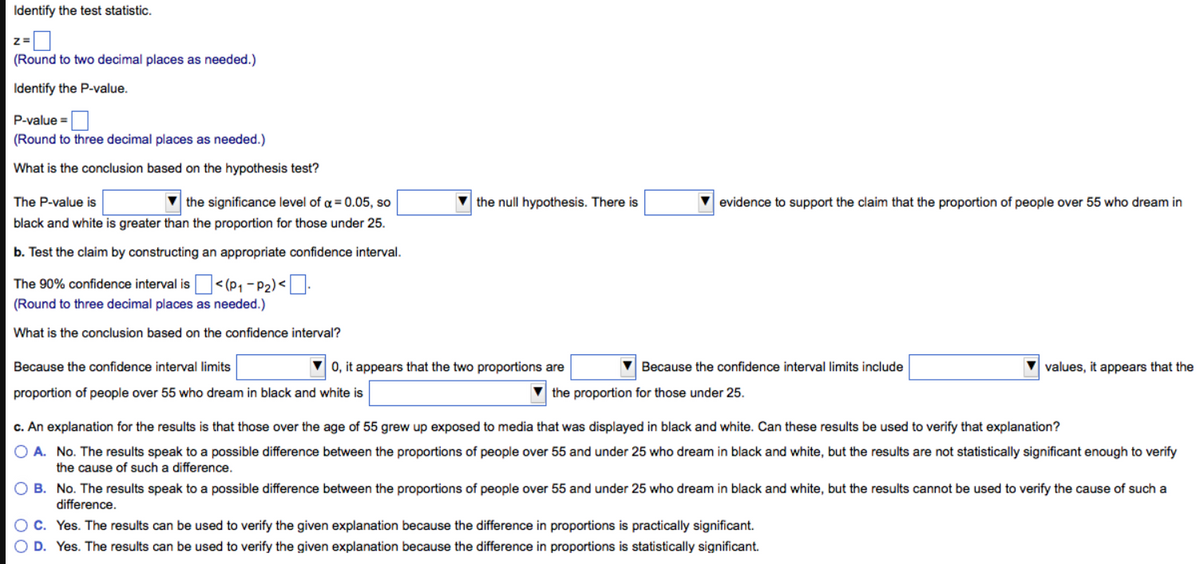 Identify the test statistic.
Z=
(Round to two decimal places as needed.)
Identify the P-value.
P-value=
(Round to three decimal places as needed.)
What is the conclusion based on the hypothesis test?
The P-value is
the significance level of a = 0.05, so
black and white is greater than the proportion for those under 25.
b. Test the claim by constructing an appropriate confidence interval.
The 90% confidence interval is
(Round to three decimal places as needed.)
What is the conclusion based on the confidence interval?
<(P₁-P₂)<.
the null hypothesis. There is
evidence to support the claim that the proportion of people over 55 who dream in
Because the confidence interval limits
▼0, it appears that the two proportions are
Because the confidence interval limits include
the proportion for those under 25.
proportion of people over 55 who dream in black and white is
c. An explanation for the results is that those over the age of 55 grew up exposed to media that was displayed in black and white. Can these results be used to verify that explanation?
O A. No. The results speak to a possible difference between the proportions of people over 55 and under 25 who dream in black and white, but the results are not statistically significant enough to verify
the cause of such a difference.
values, it appears that the
OB. No. The results speak to a possible difference between the proportions of people over 55 and under 25 who dream in black and white, but the results cannot be used to verify the cause of such a
difference.
OC. Yes. The results can be used to verify the given explanation because the difference in proportions is practically significant.
O D. Yes. The results can be used to verify the given explanation because the difference in proportions is statistically significant.