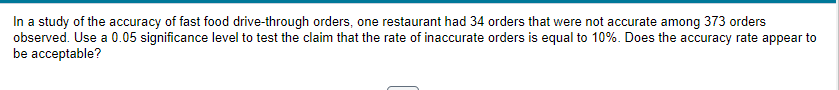 In a study of the accuracy of fast food drive-through orders, one restaurant had 34 orders that were not accurate among 373 orders
observed. Use a 0.05 significance level to test the claim that the rate of inaccurate orders is equal to 10%. Does the accuracy rate appear to
be acceptable?