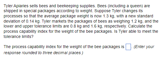 Tyler Apiaries sells bees and beekeeping supplies. Bees (including a queen) are
shipped in special packages according to weight. Suppose Tyler changes its
processes so that the average package weight is now 1.3 kg, with a new standard
deviation of 0.14 kg. Tyler markets the packages of bees as weighing 1.2 kg, and the
lower and upper tolerance limits are 0.8 kg and 1.6 kg, respectively. Calculate the
process capability index for the weight of the bee packages. Is Tyler able to meet the
tolerance limits?
The process capability index for the weight of the bee packages is
response rounded to three decimal places.)
(Enter your