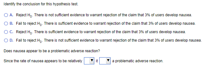 Identify the conclusion for this hypothesis test.
O A. Reject Ho. There is not sufficient evidence to warrant rejection of the claim that 3% of users develop nausea.
O B. Fail to reject Ho. There is sufficient evidence to warrant rejection of the claim that 3% of users develop nausea.
OC. Reject Ho. There is sufficient evidence to warrant rejection of the claim that 3% of users develop nausea.
O D. Fail to reject Ho. There is not sufficient evidence to warrant rejection of the claim that 3% of users develop nausea.
Does nausea appear to be a problematic adverse reaction?
Since the rate of nausea appears to be relatively
a problematic adverse reaction.