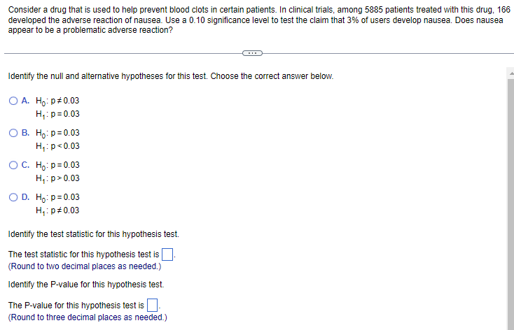 Consider a drug that is used to help prevent blood clots in certain patients. In clinical trials, among 5885 patients treated with this drug, 166
developed the adverse reaction of nausea. Use a 0.10 significance level to test the claim that 3% of users develop nausea. Does nausea
appear to be a problematic adverse reaction?
Identify the null and alternative hypotheses for this test. Choose the correct answer below.
O A. Ho: p#0.03
H₁: p=0.03
OB. Ho: p=0.03
H₁: p<0.03
O C. Ho: p=0.03
H₁: p > 0.03
O D. Ho: p=0.03
H₁: p = 0.03
Identify the test statistic for this hypothesis test.
The test statistic for this hypothesis test is
(Round to two decimal places as needed.)
Identify the P-value for this hypothesis test.
The P-value for this hypothesis test is.
(Round to three decimal places as needed.)
