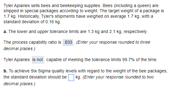 Tyler Apiaries sells bees and beekeeping supplies. Bees (including a queen) are
shipped in special packages according to weight. The target weight of a package is
1.7 kg. Historically, Tyler's shipments have weighed on average 1.7 kg, with a
standard deviation of 0.16 kg.
a. The lower and upper tolerance limits are 1.3 kg and 2.1 kg, respectively.
The process capability ratio is .833. (Enter your response rounded to three
decimal places.)
Tyler Apiaries is not capable of meeting the tolerance limits 99.7% of the time.
b. To achieve Six Sigma quality levels with regard to the weight of the bee packages,
the standard deviation should be kg. (Enter your response rounded to two
decimal places.)