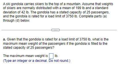 A ski gondola carries skiers to the top of a mountain. Assume that weights
of skiers are normally distributed with a mean of 199 lb and a standard
deviation of 42 lb. The gondola has a stated capacity of 25 passengers,
and the gondola is rated for a load limit of 3750 lb. Complete parts (a)
through (d) below.
a. Given that the gondola is rated for a load limit of 3750 lb, what is the
maximum mean weight of the passengers if the gondola is filled to the
stated capacity of 25 passengers?
The maximum mean weight is lb.
(Type an integer or a decimal. Do not round.)