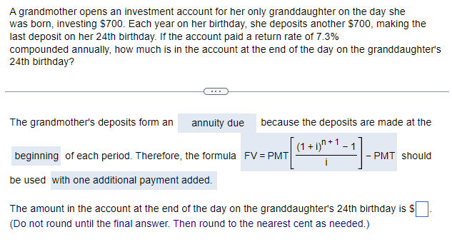 A grandmother opens an investment account for her only granddaughter on the day she
was born, investing $700. Each year on her birthday, she deposits another $700, making the
last deposit on her 24th birthday. If the account paid a return rate of 7.3%
compounded annually, how much is in the account at the end of the day on the granddaughter's
24th birthday?
The grandmother's deposits form an annuity due
beginning of each period. Therefore, the formula FV = PMT
be used with one additional payment added.
because the deposits are made at the
(1 + i)^+1_
- PMT should
The amount in the account at the end of the day on the granddaughter's 24th birthday is $
(Do not round until the final answer. Then round to the nearest cent as needed.)