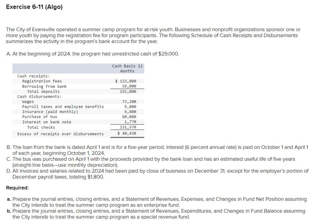 Exercise 6-11 (Algo)
The City of Evansville operated a summer camp program for at-risk youth. Businesses and nonprofit organizations sponsor one or
more youth by paying the registration fee for program participants. The following Schedule of Cash Receipts and Disbursements
summarizes the activity in the program's bank account for the year.
A. At the beginning of 2024, the program had unrestricted cash of $29,000.
Cash Basis 12
months
Cash receipts:
Registration fees
Borrowing from bank
Total deposits
Cash disbursements:
Wages
Payroll taxes and employee benefits
Insurance (paid monthly)
Purchase of bus
Interest on bank note
Total checks
Excess of receipts over disbursements
$ 133,000
59,000
192,000
73,200
9,800
6,800
60,000
1,770
151,570
$ 40,430
B. The loan from the bank is dated April 1 and is for a five-year period. Interest (6 percent annual rate) is paid on October 1 and April 1
of each year, beginning October 1, 2024.
C. The bus was purchased on April 1 with the proceeds provided by the bank loan and has an estimated useful life of five years
(straight-line basis-use monthly depreciation).
D. All invoices and salaries related to 2024 had been paid by close of business on December 31, except for the employer's portion of
December payroll taxes, totaling $1,800.
Required:
a. Prepare the journal entries, closing entries, and a Statement of Revenues, Expenses, and Changes in Fund Net Position assuming
the City intends to treat the summer camp program as an enterprise fund.
b. Prepare the journal entries, closing entries, and a Statement of Revenues, Expenditures, and Changes in Fund Balance assuming
the City intends to treat the summer camp program as a special revenue fund.