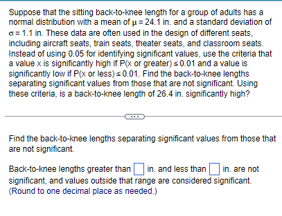 Suppose that the sitting back-to-knee length for a group of adults has a
normal distribution with a mean of μ = 24.1 in. and a standard deviation of
o=1.1 in. These data are often used in the design of different seats,
including aircraft seats, train seats, theater seats, and classroom seats.
Instead of using 0.05 for identifying significant values, use the criteria that
a value x is significantly high if P(x or greater) ≤ 0.01 and a value is
significantly low if P(x or less) ≤0.01. Find the back-to-knee lengths
separating significant values from those that are not significant. Using
these criteria, is a back-to-knee length of 26.4 in. significantly high?
Find the back-to-knee lengths separating significant values from those that
are not significant.
Back-to-knee lengths greater than in. and less than in. are not
significant, and values outside that range are considered significant.
(Round to one decimal place as needed.)