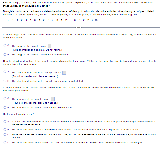 Find the range, variance, and standard deviation for the given sample data, if possible. If the measures of variation can be obtained for
these values, do the results make sense?
Biologists conducted experiments to determine whether a deficiency of carbon dioxide in the soil affects the phenotypes of peas. Listed
below are the phenotype codes, where 1 = smooth-yellow, 2=smooth-green, 3= wrinkled yellow, and 4= wrinkled-green.
2 1 4 2 3 1 3 1 2 2 2 3 1 2 2 3 2 2 2 20
Can the range of the sample data be obtained for these values? Choose the correct answer below and, if necessary, fill in the answer box
within your choice.
A.
The range of the sample data is
(Type an integer or a decimal. Do not round.)
B. The range of the sample data cannot be calculated.
Can the standard deviation of the sample data be obtained for these values? Choose the correct answer below and, if necessary, fill in the
answer box within your choice.
A. The standard deviation of the sample data is
(Round to one decimal place as needed.)
B. The standard deviation of the sample data cannot be calculated.
Can the variance of the sample data be obtained for these values? Choose the correct answer below and, if necessary, fill in the answer
box within your choice.
OA. The variance of the sample data is
(Round to one decimal place as needed.)
OB. The variance of the sample data cannot be calculated.
Do the results make sense?
A. It makes sense that the measures of variation cannot be calculated because there is not a large enough sample size to calculate
the measures of variation.
B. The measures of variation do not make sense because the standard deviation cannot be greater than the variance.
O C. While the measures of variation can be found, they do not make sense because the data are nominal; they don't measure or count
anything.
O D. The measures of variation make sense because the data is numeric, so the spread between the values is meaningful.