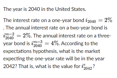 The year is 2040 in the United States.
The interest rate on a one-year bond 2040 = 2%
. The annual interest rate on a two-year bond is
jm=2
2040
=2%. The annual interest rate on a three-
year bond is 24 = 4%. According to the
22040
expectations hypothesis, what is the market
expecting the one-year rate will be in the year
2042? That is, what is the value for 2042 ?