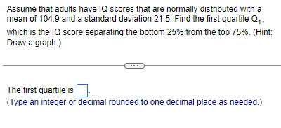 Assume that adults have IQ scores that are normally distributed with a
mean of 104.9 and a standard deviation 21.5. Find the first quartile Q₁,
which is the IQ score separating the bottom 25% from the top 75%. (Hint:
Draw a graph.)
The first quartile is
(Type an integer or decimal rounded to one decimal place as needed.)