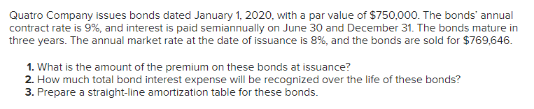 Quatro Company issues bonds dated January 1, 2020, with a par value of $750,000. The bonds' annual
contract rate is 9%, and interest is paid semiannually on June 30 and December 31. The bonds mature in
three years. The annual market rate at the date of issuance is 8%, and the bonds are sold for $769,646.
1. What is the amount of the premium on these bonds at issuance?
2. How much total bond interest expense will be recognized over the life of these bonds?
3. Prepare a straight-line amortization table for these bonds.