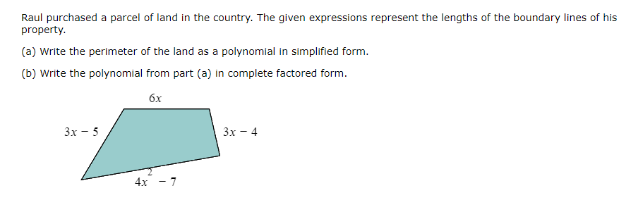 Raul purchased a parcel of land in the country. The given expressions represent the lengths of the boundary lines of his
property.
(a) Write the perimeter of the land as a polynomial in simplified form.
(b) Write the polynomial from part (a) in complete factored form.
6x
3x - 5
4x - 7
3x - 4