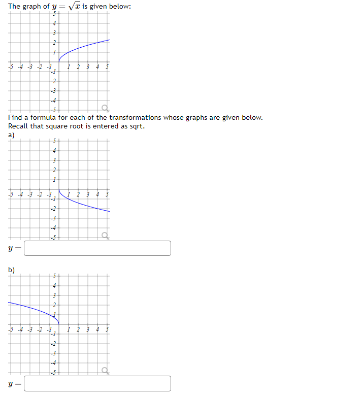 The graph of y = √ is given below:
5
4
3
2
1
-5 -4 -3 -2 -1
y
b)
-1
-2
=
y
to wi
-3
Find a formula for each of the transformations whose graphs are given
Recall that square root is entered as sqrt.
a)
-5 -4 -3 -2 -1
-4
-5
4
on
-5 -4 -3 -2 -1
3
2
1
1
-2
3
-3
-4
--5-
5 4 3
esa
4
2 3
-2
-3
-4
1 2 3
1 2
3 4
o
5
o
low.