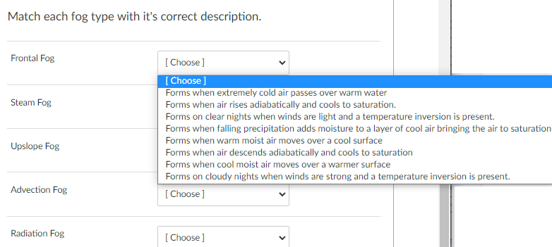 Match each fog type with it's correct description.
Frontal Fog
Steam Fog
Upslope Fog
Advection Fog
Radiation Fog
[Choose]
[Choose ]
Forms when extremely cold air passes over warm water
Forms when air rises adiabatically and cools to saturation.
Forms on clear nights when winds are light and a temperature inversion is present.
Forms when falling precipitation adds moisture to a layer of cool air bringing the air to saturation
Forms when warm moist air moves over a cool surface
Forms when air descends adiabatically and cools to saturation
Forms when cool moist air moves over a warmer surface
Forms on cloudy nights when winds are strong and a temperature inversion is present.
[Choose ]
[Choose]