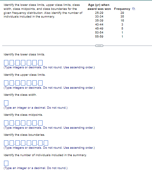 Identify the lower class limits, upper class limits, class
width, class midpoints, and class boundaries for the
given frequency distribution. Also identify the number of
individuals included in the summary.
Age (yr) when
award was won
Identify the lower class limits.
0.0.0.0.0.0.0
(Type integers or decimals. Do not round. Use ascending order.)
Identify the upper class limits.
0.0.0.0.0.0.0
(Type integers or decimals. Do not round. Use ascending order.)
Identify the class width.
(Type an integer or a decimal. Do not round.)
Identify the class midpoints.
25-29
30-34
35-39
40-44
45-49
50-54
55-59
0.0.0.0.0.0.0
(Type integers or decimals. Do not round. Use ascending order.)
Identify the class boundaries.
0.0.0.0.0.0.0.0
(Type integers or decimals. Do not round. Use ascending order.)
Identify the number of individuals included in the summary.
□
(Type an integer or a decimal. Do not round.)
Frequency
29
35
16
3
5
1
1