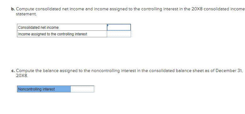 b. Compute consolidated net income and income assigned to the controlling interest in the 20X8 consolidated income
statement.
Consolidated net income
Income assigned to the controlling interest
c. Compute the balance assigned to the noncontrolling interest in the consolidated balance sheet as of December 31,
20X8.
Noncontrolling interest