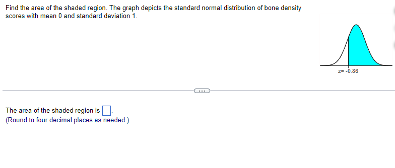 Find the area of the shaded region. The graph depicts the standard normal distribution of bone density
scores with mean 0 and standard deviation 1.
The area of the shaded region is
(Round to four decimal places as needed.)
Z= -0.86