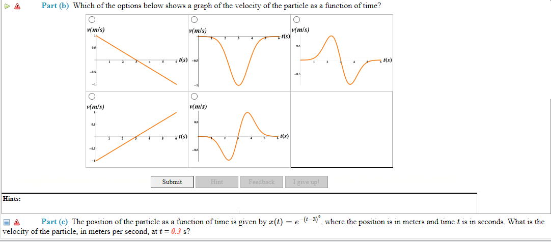 ▷ A
Hints:
Part (b) Which of the options below shows a graph of the velocity of the particle as a function of time?
O
v(m/s)
v(m/s)
45
-45
O
v(m/s)
1
0.5
-0.5
-1-
i
t(s) -os
;1(s)
v(m/s)
Submit
O
v(m/s)
as
-45
Hint
2
Feedback
t(s)
t(s)
05
-05
1
I give up!
t(s)
Part (c) The position of the particle as a function of time is given by r(t) = e-(t-3)², where the position is in meters and time t is in seconds. What is the
velocity of the particle, in meters per second, at t = 0.3 s?